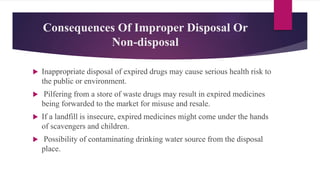 Consequences Of Improper Disposal Or
Non-disposal
 Inappropriate disposal of expired drugs may cause serious health risk to
the public or environment.
 Pilfering from a store of waste drugs may result in expired medicines
being forwarded to the market for misuse and resale.
 If a landfill is insecure, expired medicines might come under the hands
of scavengers and children.
 Possibility of contaminating drinking water source from the disposal
place.
 