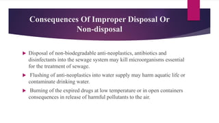 Consequences Of Improper Disposal Or
Non-disposal
 Disposal of non-biodegradable anti-neoplastics, antibiotics and
disinfectants into the sewage system may kill microorganisms essential
for the treatment of sewage.
 Flushing of anti-neoplastics into water supply may harm aquatic life or
contaminate drinking water.
 Burning of the expired drugs at low temperature or in open containers
consequences in release of harmful pollutants to the air.
 