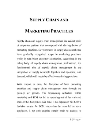 SUPPLY CHAIN AND
MARKETING PRACTICES
Supply chain and supply chain management are central areas
of corporate perform that correspond with the regulation of
marketing practices. Developments in supply chain excellence
have gradually recognized scope in marketing practices,
which in turn boost customer satisfaction. According to the
ruling body of supply chain management professional, the
fundamental aim of supply chain management is the
integration of supply (example logistics and operation) and
demand, which will meets by effective marketing practices.
With respect to time, the discipline of both marketing
practices and supply chain management pass through the
passage of growth. The broadening reflection within
marketing and SCM has led to spreading out of the scale and
span of the disciplines over time. This expansion has been a
decisive source for SCM innovation but also led to some
confusion. It not only enabled supply chain to address its
1|Page

 