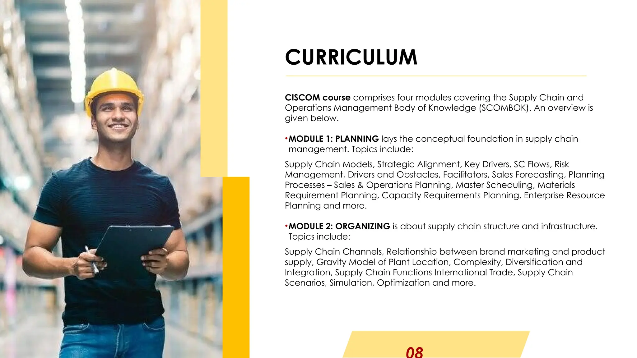 CISCOM course comprises four modules covering the Supply Chain and
Operations Management Body of Knowledge (SCOMBOK). An overview is
given below.
•MODULE 1: PLANNING lays the conceptual foundation in supply chain
management. Topics include:
Supply Chain Models, Strategic Alignment, Key Drivers, SC Flows, Risk
Management, Drivers and Obstacles, Facilitators, Sales Forecasting, Planning
Processes – Sales & Operations Planning, Master Scheduling, Materials
Requirement Planning, Capacity Requirements Planning, Enterprise Resource
Planning and more.
•MODULE 2: ORGANIZING is about supply chain structure and infrastructure.
Topics include:
Supply Chain Channels, Relationship between brand marketing and product
supply, Gravity Model of Plant Location, Complexity, Diversification and
Integration, Supply Chain Functions International Trade, Supply Chain
Scenarios, Simulation, Optimization and more.
CURRICULUM
 
