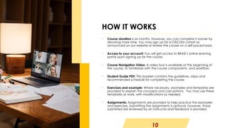 10
• Course duration is six months. However, you can complete it sooner by
devoting more time. You may sign up for a CISCOM cohort as
announced on our website or review the course on a self-paced basis.
• Access to your account: You will get access to BRASI’s online learning
portal upon signing up for the course.
• Course Navigation Video: A video tour is available at the beginning of
the course, to familiarize with the course components and workflow.
• Student Guide PDF: This booklet contains the guidelines, steps and
recommended schedule for completing the course.
• Exercises and example: Where necessary, examples and templates are
provided to explain the concepts and calculations. You may use these
templates at work, with modifications as needed.
• Assignments: Assignments are provided to help practice the examples
and exercises. Submitting the assignments is optional, however, those
submitted are reviewed by an instructor and feedback is provided.
HOW IT WORKS
 