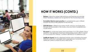 11
• Quizzes: Interactive quizzes help reinforce and learning and provide
instant feedback. Quizzes are not graded for the final passing score.
• Cumulative Quiz for exam practice: A comprehensive quiz is offered
towards the end to help prepare for the final test.
• CISCOM Exam is offered once every month, and you can book yours
through the link provide in the course, once you have completed your
course review.
• The exam his conducted online and is proctored. It as 120 multiple choice
questions, time allowed is three hours and passing score is 70%. In case of
an unsuccessful first attempt, a retake is allowed at no additional cost.
• Certificate Award: Result is displayed instantly upon submitting the exam.
CISCOM certificate is uploaded when passing score is achieved. Each
certificate carries a unique ID and is valid for life.
HOW IT WORKS (CONTD.)
 