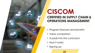 • Program features and benefits
• Value comparison
• A peak into the curriculum
• How it works
• Signing up
CISCOM
CERTIFIED IN SUPPLY CHAIN &
OPERATIONS MANAGEMENT
02
 
