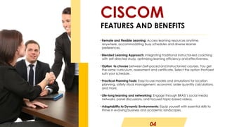 04
•Remote and Flexible Learning: Access learning resources anytime,
anywhere, accommodating busy schedules and diverse learner
preferences.
•Blended Learning Approach: Integrating traditional instructor-led coaching
with self-directed study, optimizing learning efficiency and effectiveness.
•Option to choose between Self-paced and Instructor-led courses. You get
the same curriculum, assessment and certificate. Select the option that best
suits your schedule.
•Practical Planning Tools: Easy-to-use models and simulations for location
planning, safety stock management, economic order quantity calculations,
and more.
•Life-long learning and networking: Engage through BRASI’s social media
networks, panel discussions, and focused topic-based videos.
•Adaptability to Dynamic Environments: Equip yourself with essential skills to
thrive in evolving business and academic landscapes.
CISCOM
FEATURES AND BENEFITS
 