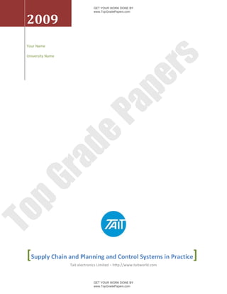 GET YOUR WORK DONE BY
                                www.TopGradePapers.com


 2009
 Your Name

 University Name




                                              rs
                                           pe
                             Pa
                   de
     ra
pG
To




 [Supply Chain and Planning and Control Systems in Practice]
                   Tait electronics Limited – http://www.taitworld.com



                                GET YOUR WORK DONE BY
                                www.TopGradePapers.com
 