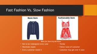 Fast Fashion Vs. Slow Fashion
• Not to be redesigned every year
• Wardrobe staple
• Every customer needs it
• Trendy
• Follow taste of customer
• Customer may get over it soon
Basis for Sourcing decisions
 