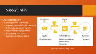 Supply Chain
• Characterized by
• short product life cycles
• unpredictable customer demands
• tremendous product variety
• labor-intensive production
• long supply processes
• Complex decision making
Flow of A Fashion Supply Chain
 