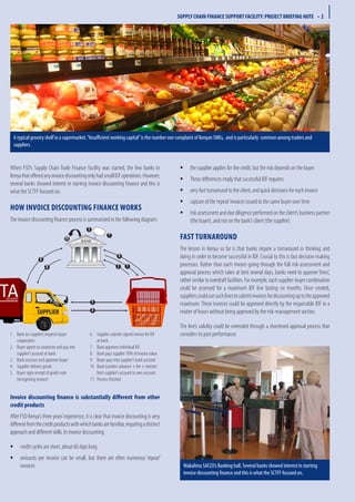 When FSD’s Supply Chain Trade Finance Facility was started, the few banks in
KenyathatofferedanyinvoicediscountingonlyhadsmallIDFoperations.However,
several banks showed interest in starting invoice discounting finance and this is
what the SCTFF focused on.
How invoice discounting finance works
The invoice discounting finance process is summarized in the following diagram:
	the supplier applies for the credit, but the risk depends on the buyer.ƒƒ
These differences imply that successful IDF requires:ƒƒ
	very fast turnaround to the client, and quick decisions for each invoiceƒƒ
	capture of the‘repeat’invoices issued to the same buyer over timeƒƒ
	riskassessmentandduediligenceperformedontheclient’sbusinesspartnerƒƒ
(the buyer), and not on the bank’s client (the supplier).
Fast turnaround
The lesson in Kenya so far is that banks require a turnaround in thinking and
doing in order to become successful in IDF. Crucial to this is fast decision-making
processes. Rather than each invoice going through the full risk-assessment and
approval process which takes at best several days, banks need to approve‘lines’,
rathersimilartooverdraftfacilities.Forexample,eachsupplier-buyercombination
could be assessed for a maximum IDF line lasting six months. Once created,
supplierscouldusesuchlinestosubmitinvoicesfordiscountinguptotheapproved
maximum. These invoices could be approved directly by the responsible IDF in a
matter of hours without being approved by the risk-management section.
The line’s validity could be extended through a shortened approval process that
considers its past performance.Bank (or supplier) requests buyer1.	
cooperation
Buyer agrees to cooperate and pay into2.	
supplier’s account at bank
Bank assesses and approves buyer3.	
Supplier delivers goods4.	
Buyer signs receipt of goods note5.	
(recognising invoice)
Supplier submits signed invoice for IDF6.	
at bank
Bank approves individual IDF7.	
Bank pays supplier 70% of invoice value8.	
Buyer pays into supplier’s bank account9.	
Bank transfers advance + fee + interest10.	
from supplier’s account to own account
Process finished11.	
Invoice discounting finance is substantially different from other
credit products
After FSD Kenya’s three years’experience, it is clear that invoice discounting is very
differentfromthecreditproductswithwhichbanksarefamiliar,requiringadistinct
approach and different skills. In invoice discounting:
	credit cycles are short, about 60 days longƒƒ
	amounts per invoice can be small, but there are often numerous ‘repeat’ƒƒ
invoices
12
7
3
10
6
8
5
4
9
SUPPLIER
SUPPLY CHAIN FINANCE SUPPORT FACILITY: PROJECT BRIEFING NOTE • 2
A typical grocery shelf in a supermarket.“Insufficient working capital”is the number one complaint of Kenyan SMEs, and is particularly common among traders and
suppliers.
Wakulima SACCO’s Banking hall. Several banks showed interest in starting
invoice discounting finance and this is what the SCTFF focused on.
 