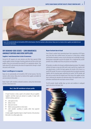 IDF demand-side issues – low awareness
amongst buyers and even suppliers
Suppliers’weak demand due to lack of awareness
Demand for IDF required a lot more attention and effort than expected. While
overall,suppliersmentionshortagesofworkingcapitalandcashflowastheirmain
problem, they do not necessarily know about IDF as an appropriate solution.They
rarely request IDF, only becoming clear about the opportunities through in-depth
discussions with the bank.
Buyers’unwillingness to cooperate
Buyers do not automatically see the benefits of IDF for their business. Their first
reaction is often mistrust. Many view it as charity to their suppliers and added risk
and uncertainty for themselves.
Buyers require well-considered, dedicated awareness raising that demonstrates
benefits to their bottom line.
Buyers hesitant due to fraud
Fear of fraud is another factor preventing buyers from cooperating in IDF. Buyers
worry that when their certified invoices are passed on to third parties, multiple
(and therefore fraudulent) invoices may be presented and accidentally honoured,
leavingbuyersresponsibletopayfortheoriginals.Thisisalegitimatefear,andIDF
providers must carefully ensure that such practices are impossible.
IDFproviderscanaddressthisthroughcarefullydevelopedprocedures.Thesimplest
methodisforbuyerstosignandcertify(withaseal)aspecificform,togetherwith
the original invoice, in which the buyer approves the transfer of the invoice to a
specificIDFprovider.Theinvoicecanonlybegrantedwhentheoriginalispresented
together with the attached paper authorizing the transfer. The IDF provider will
also send an email to both the original issuer of the invoice (the supplier) and the
buyer confirming the submitter and submission date of the original invoice. Such
procedures should deal with most buyer concerns of fraud.
The IDF provider should carefully draw up terms and conditions to safeguard
against any risks on the buyers’side.
A buyer’s business is only as good as the products they are supplied.
Suppliers’ cash-flow issues put pressure on quality. A buyer with
sufficient working capital can:
	order goods on timeƒƒ
	deliver on timeƒƒ
	hold some reservesƒƒ
	deliver varying quantities on short noticeƒƒ
	select providers according to quality rather than paymentƒƒ
schedule
A needy supplier negatively impacts a buyer’s business. One precarious
link results in an ailing supply chain.
Box 2. How IDF contributes to buyer profits
SUPPLY CHAIN FINANCE SUPPORT FACILITY: PROJECT BRIEFING NOTE • 4
Buyers do not automatically see the benefits of IDF for their business.Their first reaction is often mistrust. Many view it as charity to their suppliers and added risk and
uncertainty for themselves.
 