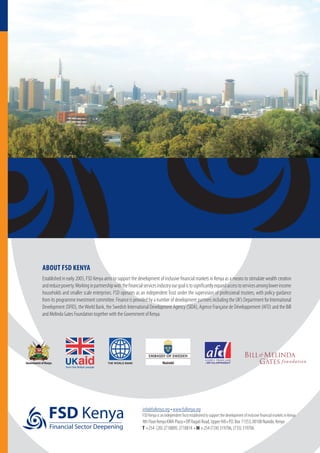 ABOUT FSD KENYA
Established in early 2005, FSD Kenya aims to support the development of inclusive financial markets in Kenya as a means to stimulate wealth creation
andreducepoverty.Workinginpartnershipwiththefinancialservicesindustryourgoalistosignificantlyexpandaccesstoservicesamonglowerincome
households and smaller scale enterprises. FSD operates as an independent Trust under the supervision of professional trustees, with policy guidance
from its programme investment committee. Finance is provided by a number of development partners including the UK’s Department for International
Development (DFID), theWorld Bank, the Swedish International Development Agency (SIDA), Agence Française de Développement (AFD) and the Bill
and Melinda Gates Foundation together with the Government of Kenya.
info@fsdkenya.org • www.fsdkenya.org
FSD Kenya is an independentTrust established to support the development of inclusive financial markets in Kenya
4th Floor Kenya KMA Plaza • Off Ragati Road, Upper Hill • P.O. Box 11353, 00100 Nairobi, Kenya
T +254 (20) 2718809, 2718814 • M +254 (724) 319706, (735) 319706
FSD Kenya
Financial Sector Deepening
Government of Kenya THE WORLD BANK
 
