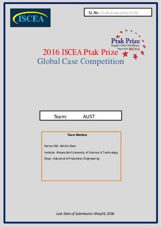 Pg.1Pg.1
2016 ISCEA Ptak Prize
Global Case Competition
Team: AUST
Team Member
Name: Md. Ashiful Alam
Institute: Ahsanullah University of Science & Technology
Dept.: Industrial & Production Engineering
Last Date of Submission: May24, 2016
SL.No.: To Be Assigned by ISCEA
 