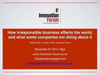 How irresponsible business affects the world, 
and what some companies are doing about it 
Tobias Webb, Founder & MD, Innovation Forum 
November 6th 2014, Riga 
www.innovation-forum.co.uk 
Tobiaswebb.blogspot.com 
tobias.Webb@innovation-forum.co.uk 
 