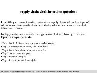 supply chain clerk interview questions 
In this file, you can ref interview materials for supply chain clerk such as types of 
interview questions, supply chain clerk situational interview, supply chain clerk 
behavioral interview… 
For top job interview materials for supply chain clerk as following, please visit: 
topinterviewquestions.info 
• Free ebook: 75 interview questions and answers 
• Top 12 secrets to win every job interviews 
• Top 8 interview thank you letter samples 
• Top 7 cover letter samples 
• Top 8 resume samples 
• Top 15 ways to search new jobs 
Top materials: ebook: 75 interview questions with answers, top 7 cover letter samples, top 8 resume samples. Free pdf download 
 