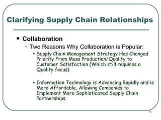 Clarifying Supply Chain Relationships Collaboration Two Reasons Why Collaboration is Popular: Supply Chain Management Strategy Has Changed Priority From Mass Production/Quality to Customer Satisfaction (Which still requires a Quality focus) Information Technology is Advancing Rapidly and is More Affordable, Allowing Companies to Implement More Sophisticated Supply Chain Partnerships 