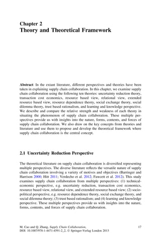 Chapter 2
Theory and Theoretical Framework
Abstract In the extant literature, different perspectives and theories have been
taken in explaining supply chain collaboration. In this chapter, we examine supply
chain collaboration using the following ten theories: uncertainty reduction theory,
transaction cost economics, resource based view, relational view, extended
resource based view, resource dependence theory, social exchange theory, social
dilemma theory, trust based rationalism, and learning and knowledge perspective.
We describe and compare the relative strength and weakness of each theory in
situating the phenomenon of supply chain collaboration. These multiple per-
spectives provide us with insights into the nature, forms, contents, and forces of
supply chain collaboration. We also draw on the key concepts from theories and
literature and use them to propose and develop the theoretical framework where
supply chain collaboration is the central concept.
2.1 Uncertainty Reduction Perspective
The theoretical literature on supply chain collaboration is diversiﬁed representing
multiple perspectives. The diverse literature reﬂects the versatile nature of supply
chain collaboration involving a variety of motives and objectives (Barringer and
Harrison 2000; Hitt 2011; Verdecho et al. 2012; Fawcett et al. 2012). This study
examines supply chain collaboration from multiple perspectives: (1) technical-
economic perspective, e.g. uncertainty reduction, transaction cost economics,
resource based view, relational view, and extended resource based view; (2) socio-
political perspective, e.g. resource dependence theory, social exchange theory, and
social dilemma theory; (3) trust based rationalism; and (4) learning and knowledge
perspective. These multiple perspectives provide us with insights into the nature,
forms, contents, and forces of supply chain collaboration.
M. Cao and Q. Zhang, Supply Chain Collaboration,
DOI: 10.1007/978-1-4471-4591-2_2, Ó Springer-Verlag London 2013
17
 