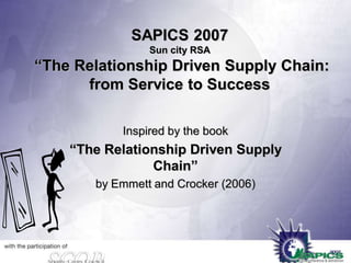 SAPICS 2007
Sun city RSA

“The Relationship Driven Supply Chain:
from Service to Success
Inspired by the book

“The Relationship Driven Supply
Chain”
by Emmett and Crocker (2006)

 