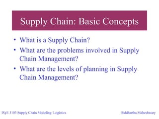 Supply Chain: Basic Concepts
• What is a Supply Chain?
• What are the problems involved in Supply
Chain Management?
• What are the levels of planning in Supply
Chain Management?
ISyE 3103 Supply Chain Modeling: Logistics Siddhartha Maheshwary
 
