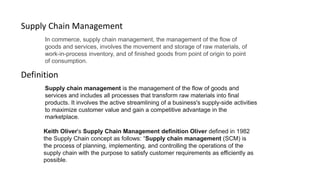 In commerce, supply chain management, the management of the flow of
goods and services, involves the movement and storage of raw materials, of
work-in-process inventory, and of finished goods from point of origin to point
of consumption.
Supply Chain Management
Definition
Supply chain management is the management of the flow of goods and
services and includes all processes that transform raw materials into final
products. It involves the active streamlining of a business's supply-side activities
to maximize customer value and gain a competitive advantage in the
marketplace.
Keith Oliver's Supply Chain Management definition Oliver defined in 1982
the Supply Chain concept as follows: “Supply chain management (SCM) is
the process of planning, implementing, and controlling the operations of the
supply chain with the purpose to satisfy customer requirements as efficiently as
possible.
 