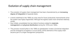  The evolution of supply chain management has been characterized by an increasing
degree of integration of separate tasks;
 a trend underlined in the 1960s as a key area for future productivity improvements since
the system was highly fragmented. Although the logistics tasks have remained relatively
similar,
 they initially consolidated into two distinct functions related to materials
management and physical distribution during the 1970s and 1980s.
 This process moved further in the 1990s as globalization incited a functional integration
and the emergence of logistics in a true sense; all the elements of the supply chain
became part of a single management perspective.
Evolution of supply chain management
 