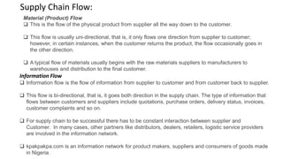 Material (Product) Flow
 This is the flow of the physical product from supplier all the way down to the customer.
 This flow is usually uni-directional, that is, it only flows one direction from supplier to customer;
however, in certain instances, when the customer returns the product, the flow occasionally goes in
the other direction.
 A typical flow of materials usually begins with the raw materials suppliers to manufacturers to
warehouses and distribution to the final customer.
Information Flow
 Information flow is the flow of information from supplier to customer and from customer back to supplier.
 This flow is bi-directional, that is, it goes both direction in the supply chain. The type of information that
flows between customers and suppliers include quotations, purchase orders, delivery status, invoices,
customer complaints and so on.
 For supply chain to be successful there has to be constant interaction between supplier and
Customer. In many cases, other partners like distributors, dealers, retailers, logistic service providers
are involved in the information network.
 kpakpakpa.com is an information network for product makers, suppliers and consumers of goods made
in Nigeria.
Supply Chain Flow:
 