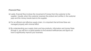 Financial Flow
 Lastly, financial flow involves the movement of money from the customer to the
supplier. Usually, when the customer receives the product and verifies it, the customer
pays and the money travels back to the supplier.
 For an efficient and effective supply chain, it is important that all three flows are
managed properly with minimal effort.
 By understanding your supply chain and how products, information and money flows
through it, you will be in a good position to find several inefficiencies and figure out
how to significantly improve your business.
 