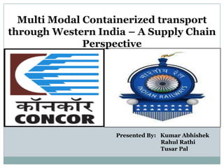 Multi Modal Containerized transport
through Western India – A Supply Chain
              Perspective




                   Presented By: Kumar Abhishek
                                 Rahul Rathi
                                 Tusar Pal
 