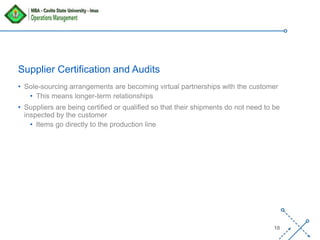 ‘-
10
Supplier Certification and Audits
• Sole-sourcing arrangements are becoming virtual partnerships with the customer
• This means longer-term relationships
• Suppliers are being certified or qualified so that their shipments do not need to be
inspected by the customer
• Items go directly to the production line
 