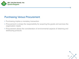 ‘-
13
Purchasing Versus Procurement
• Purchasing implies a monetary transaction
• Procurement is simply the responsibility for acquiring the goods and services the
organization needs
• Procurement allows the consideration of environmental aspects of obtaining and
distributing products
 