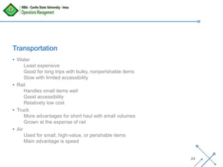 ‘-
24
Transportation
• Water
Least expensive
Good for long trips with bulky, nonperishable items
Slow with limited accessibility
• Rail
Handles small items well
Good accessibility
Relatively low cost
• Truck
More advantages for short haul with small volumes
Grown at the expense of rail
• Air
Used for small, high-value, or perishable items
Main advantage is speed
 