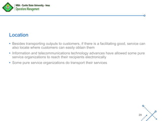 ‘-
29
Location
• Besides transporting outputs to customers, if there is a facilitating good, service can
also locate where customers can easily obtain them
• Information and telecommunications technology advances have allowed some pure
service organizations to reach their recipients electronically
• Some pure service organizations do transport their services
 