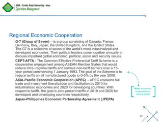 ‘-
32
G-7 (Group of Seven) – is a group consisting of Canada, France,
Germany, Italy, Japan, the United Kingdom, and the United States.
The G7 is a collective of seven of the world's most industrialized and
developed economies. Their political leaders come together annually to
discuss important global economic, political, social and security issues.
CEPT-AFTA - The Common Effective Preferential Tariff Scheme is a
cooperative arrangement among ASEAN Member States that would
reduce intra- regional tariffs and remove non-tariff barriers over a 15-
year period commencing 1 January 1993. The goal of the Scheme is to
reduce tariffs on all manufactured goods to 0-5% by the year 2008.
ASIA-Pacific Economic Cooperation (APEC) – APEC envisions full
trade and investment liberalization and facilitation by 2010 for
industrialized economies and 2020 for developing countries. With
respect to tariffs, the goal is zero percent tariffs in 2010 and 2020 for
developed and developing countries respectively.
Japan-Philippines Economic Partnership Agreement (JPEPA)
Regional Economic Cooperation
Note: economic
cooperation to
reduce tariffs
 