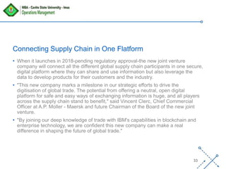 ‘-
33
Connecting Supply Chain in One Flatform
• When it launches in 2018-pending regulatory approval-the new joint venture
company will connect all the different global supply chain participants in one secure,
digital platform where they can share and use information but also leverage the
data to develop products for their customers and the industry.
• "This new company marks a milestone in our strategic efforts to drive the
digitisation of global trade. The potential from offering a neutral, open digital
platform for safe and easy ways of exchanging information is huge, and all players
across the supply chain stand to benefit," said Vincent Clerc, Chief Commercial
Officer at A.P. Moller - Maersk and future Chairman of the Board of the new joint
venture.
• "By joining our deep knowledge of trade with IBM's capabilities in blockchain and
enterprise technology, we are confident this new company can make a real
difference in shaping the future of global trade."
 