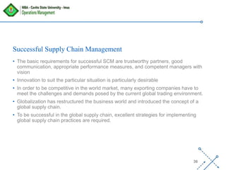 ‘-
36
Successful Supply Chain Management
• The basic requirements for successful SCM are trustworthy partners, good
communication, appropriate performance measures, and competent managers with
vision
• Innovation to suit the particular situation is particularly desirable
• In order to be competitive in the world market, many exporting companies have to
meet the challenges and demands posed by the current global trading environment.
• Globalization has restructured the business world and introduced the concept of a
global supply chain.
• To be successful in the global supply chain, excellent strategies for implementing
global supply chain practices are required.
 