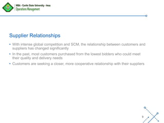 ‘-
9
Supplier Relationships
• With intense global competition and SCM, the relationship between customers and
suppliers has changed significantly
• In the past, most customers purchased from the lowest bidders who could meet
their quality and delivery needs
• Customers are seeking a closer, more cooperative relationship with their suppliers
 