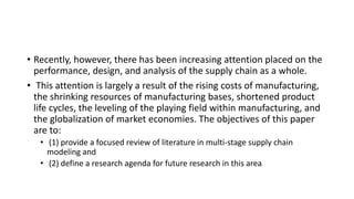 • Recently, however, there has been increasing attention placed on the
performance, design, and analysis of the supply chain as a whole.
• This attention is largely a result of the rising costs of manufacturing,
the shrinking resources of manufacturing bases, shortened product
life cycles, the leveling of the playing field within manufacturing, and
the globalization of market economies. The objectives of this paper
are to:
• (1) provide a focused review of literature in multi-stage supply chain
modeling and
• (2) define a research agenda for future research in this area
 