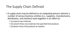 The Supply Chain Defined
• A supply chain may be defined as an integrated process wherein a
number of various business entities (i.e., suppliers, manufacturers,
distributors, and retailers) work together in an effort to:
• (1) acquire raw materials,
• (2) convert these raw materials into specified final products
• (3) deliver these final products to retailers
 