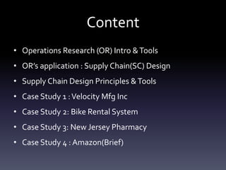 Content
• Operations Research (OR) Intro &Tools
• OR’s application : Supply Chain(SC) Design
• Supply Chain Design Principles &Tools
• Case Study 1 :Velocity Mfg Inc
• Case Study 2: Bike Rental System
• Case Study 3: New Jersey Pharmacy
• Case Study 4 : Amazon(Brief)
 