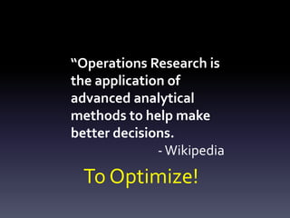 “Operations Research is
the application of
advanced analytical
methods to help make
better decisions.
-Wikipedia
To Optimize!
 
