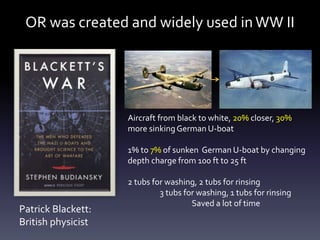 OR was created and widely used inWW II
Aircraft from black to white, 20% closer, 30%
more sinkingGerman U-boat
1% to 7% of sunken German U-boat by changing
depth charge from 100 ft to 25 ft
2 tubs for washing, 2 tubs for rinsing
3 tubs for washing, 1 tubs for rinsing
Saved a lot of time
Patrick Blackett:
British physicist
 