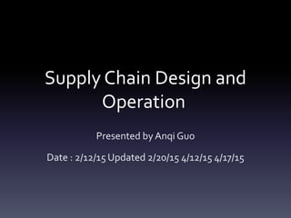 Supply Chain Design and
Operation
Presented by Anqi Guo
Date : 2/12/15 Updated 2/20/15 4/12/15 4/17/15
 