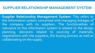 SUPPLIER RELATIONSHIP MANAGEMENT SYSTEM
Supplier Relationship Management System: This refers to
the information system concerned with managing linkages of
the company with its suppliers. The functionalities of
relevance to this information system is related to the design
planning, decisions related to sourcing of materials,
negotiations with the suppliers, the buying process as well as
collaborating on the supply.
 