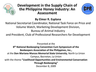 Development in the Supply Chain of
           the Philippine Honey Industry: An
                      Assessment
                       By Elmer R. Esplana
National Secretariat Coordinator, National Task Force on Price and
        Volume Watch, Marketing Development Division,
                    Bureau of Animal Industry
and President, Club of Professional Researchers for Development

                              Presented at the
        8th National Beekeeping Convention Cum Symposium of the
              Beekeepers Association of the Philippines, Inc.,
  at the Don Mariano Marcos Memorial State University, North La Union
                        Campus, Bacnotan, La Union
with the theme “Livelihood Opportunities and Environmental Conservation
                           Through Beekeeping”
                             December 8, 2009
 