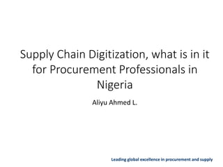 Leading global excellence in procurement and supply
Supply Chain Digitization, what is in it
for Procurement Professionals in
Nigeria
Aliyu Ahmed L.
 