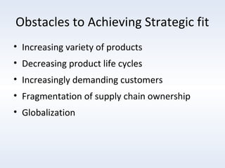 Obstacles to Achieving Strategic fit
• Increasing variety of products
• Decreasing product life cycles
• Increasingly demanding customers
• Fragmentation of supply chain ownership
• Globalization

 