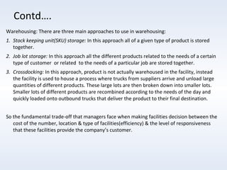 Contd….
Warehousing: There are three main approaches to use in warehousing:
1. Stock keeping unit(SKU) storage: In this approach all of a given type of product is stored
together.
2. Job lot storage: In this approach all the different products related to the needs of a certain
type of customer or related to the needs of a particular job are stored together.
3. Crossdocking: In this approach, product is not actually warehoused in the facility, instead
the facility is used to house a process where trucks from suppliers arrive and unload large
quantities of different products. These large lots are then broken down into smaller lots.
Smaller lots of different products are recombined according to the needs of the day and
quickly loaded onto outbound trucks that deliver the product to their final destination.
So the fundamental trade-off that managers face when making facilities decision between the
cost of the number, location & type of facilities(efficiency) & the level of responsiveness
that these facilities provide the company’s customer.

 