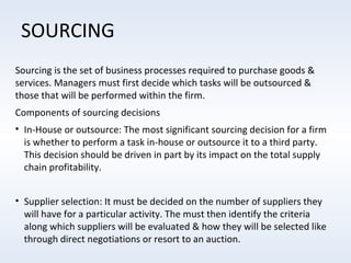 SOURCING
Sourcing is the set of business processes required to purchase goods &
services. Managers must first decide which tasks will be outsourced &
those that will be performed within the firm.
Components of sourcing decisions
• In-House or outsource: The most significant sourcing decision for a firm
is whether to perform a task in-house or outsource it to a third party.
This decision should be driven in part by its impact on the total supply
chain profitability.
• Supplier selection: It must be decided on the number of suppliers they
will have for a particular activity. The must then identify the criteria
along which suppliers will be evaluated & how they will be selected like
through direct negotiations or resort to an auction.

 