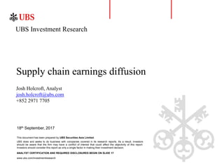 18th September, 2017
Supply chain earnings diffusion
Josh Holcroft, Analyst
josh.holcroft@ubs.com
+852 2971 7705
This document has been prepared by UBS Securities Asia Limited.
UBS Investment Research
ANALYST CERTIFICATION AND REQUIRED DISCLOSURES BEGIN ON SLIDE 17
www.ubs.com/investmentresearch
UBS does and seeks to do business with companies covered in its research reports. As a result, investors
should be aware that the firm may have a conflict of interest that could affect the objectivity of this report.
Investors should consider this report as only a single factor in making their investment decision.
 