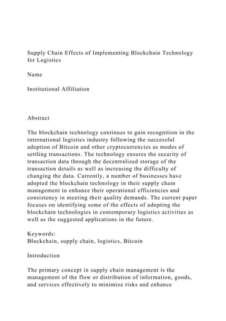 Supply Chain Effects of Implementing Blockchain Technology
for Logistics
Name
Institutional Affiliation
Abstract
The blockchain technology continues to gain recognition in the
international logistics industry following the successful
adoption of Bitcoin and other cryptocurrencies as modes of
settling transactions. The technology ensures the security of
transaction data through the decentralized storage of the
transaction details as well as increasing the difficulty of
changing the data. Currently, a number of businesses have
adopted the blockchain technology in their supply chain
management to enhance their operational efficiencies and
consistency in meeting their quality demands. The current paper
focuses on identifying some of the effects of adopting the
blockchain technologies in contemporary logistics activities as
well as the suggested applications in the future.
Keywords:
Blockchain, supply chain, logistics, Bitcoin
Introduction
The primary concept in supply chain management is the
management of the flow or distribution of information, goods,
and services effectively to minimize risks and enhance
 