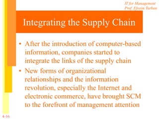 IT for Management
Prof. Efraim Turban
4-16
Integrating the Supply Chain
• After the introduction of computer-based
information, companies started to
integrate the links of the supply chain
• New forms of organizational
relationships and the information
revolution, especially the Internet and
electronic commerce, have brought SCM
to the forefront of management attention
 