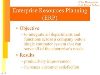 IT for Management
Prof. Efraim Turban
4-17
Enterprise Resources Planning
(ERP)
• Objective
– to integrate all departments and
functions across a company onto a
single computer system that can
serve all of the enterprise’s needs
• Results
– productivity improvement
– increases customer satisfaction
 